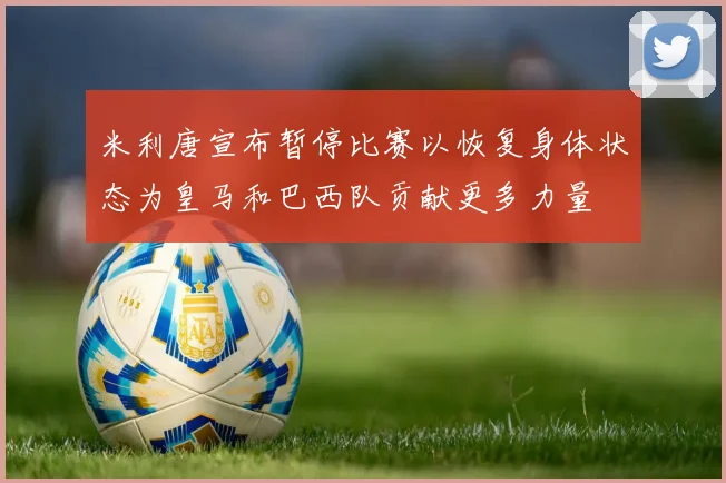 米利唐宣布暂停比赛以恢复身体状态为皇马和巴西队贡献更多力量