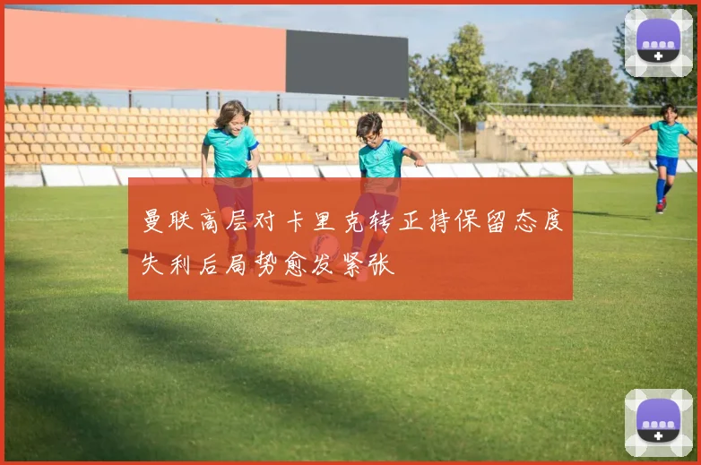 曼联高层对卡里克转正持保留态度失利后局势愈发紧张