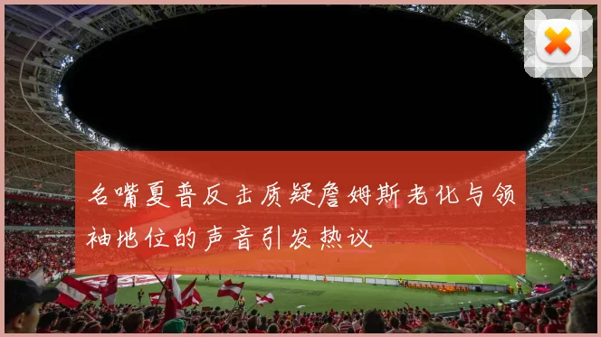 名嘴夏普反击质疑詹姆斯老化与领袖地位的声音引发热议