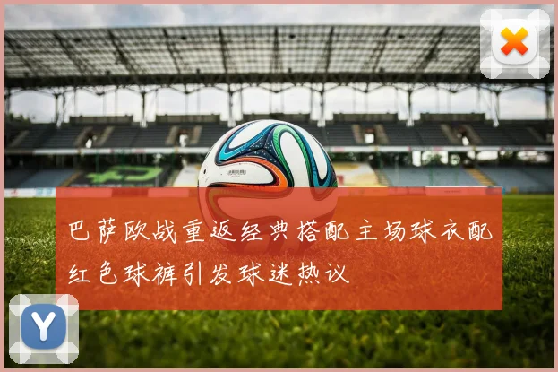 巴萨欧战重返经典搭配主场球衣配红色球裤引发球迷热议