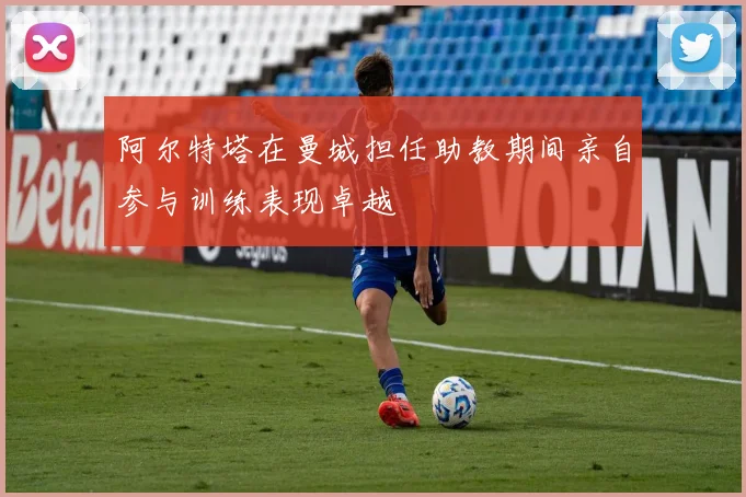 阿尔特塔在曼城担任助教期间亲自参与训练表现卓越