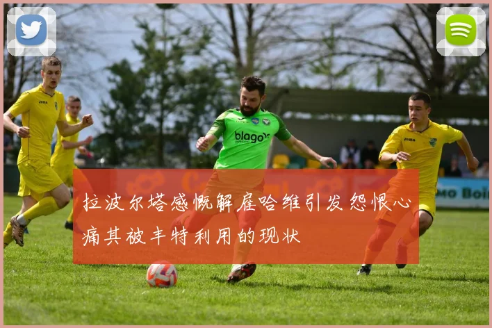 拉波尔塔感慨解雇哈维引发怨恨心痛其被丰特利用的现状