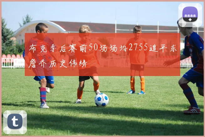 布克季后赛前50场场均2755追平东詹乔历史伟绩